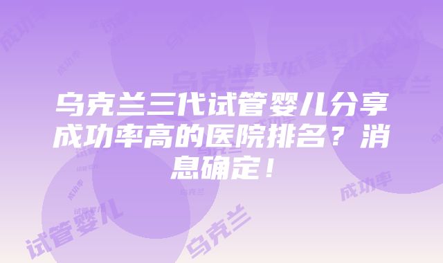 乌克兰三代试管婴儿分享成功率高的医院排名？消息确定！