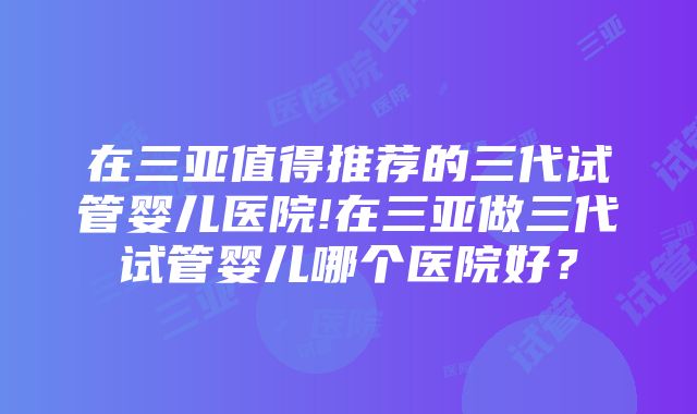 在三亚值得推荐的三代试管婴儿医院!在三亚做三代试管婴儿哪个医院好？