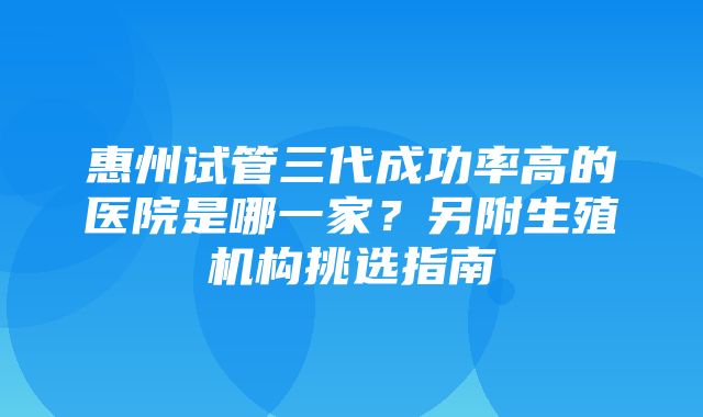 惠州试管三代成功率高的医院是哪一家？另附生殖机构挑选指南