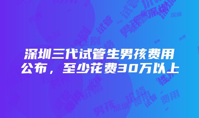 深圳三代试管生男孩费用公布，至少花费30万以上