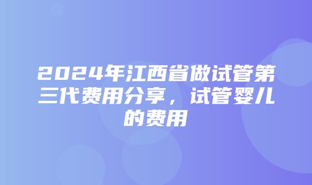 2024年江西省做试管第三代费用分享，试管婴儿的费用