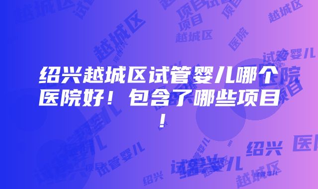 绍兴越城区试管婴儿哪个医院好！包含了哪些项目！