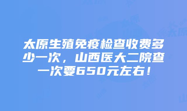 太原生殖免疫检查收费多少一次，山西医大二院查一次要650元左右！