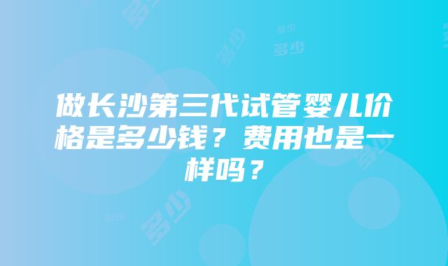 做长沙第三代试管婴儿价格是多少钱？费用也是一样吗？