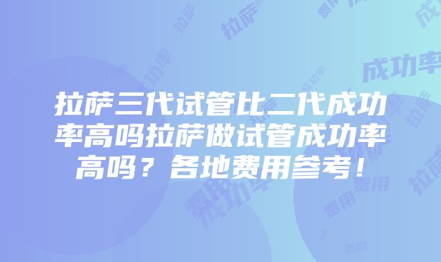 拉萨三代试管比二代成功率高吗拉萨做试管成功率高吗？各地费用参考！