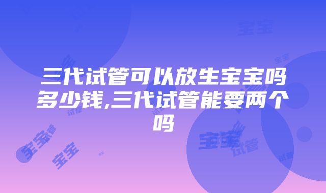 三代试管可以放生宝宝吗多少钱,三代试管能要两个吗