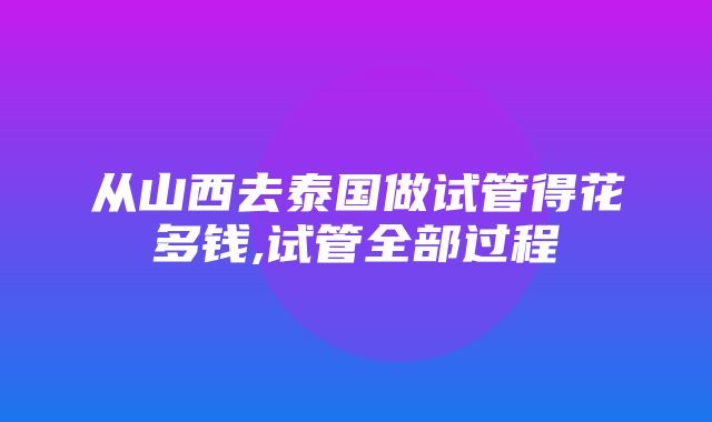 从山西去泰国做试管得花多钱,试管全部过程