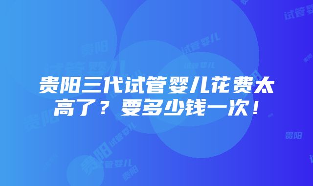 贵阳三代试管婴儿花费太高了？要多少钱一次！