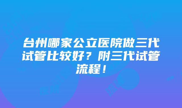 台州哪家公立医院做三代试管比较好？附三代试管流程！