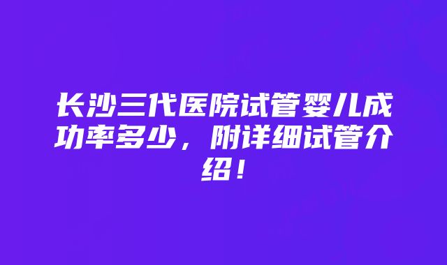 长沙三代医院试管婴儿成功率多少，附详细试管介绍！