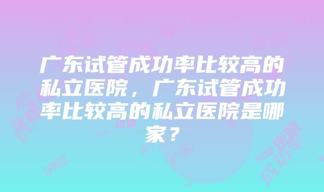 广东试管成功率比较高的私立医院，广东试管成功率比较高的私立医院是哪家？