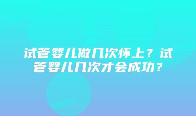 试管婴儿做几次怀上？试管婴儿几次才会成功？