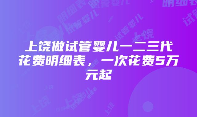 上饶做试管婴儿一二三代花费明细表，一次花费5万元起