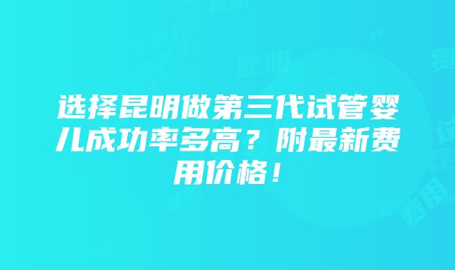 选择昆明做第三代试管婴儿成功率多高？附最新费用价格！