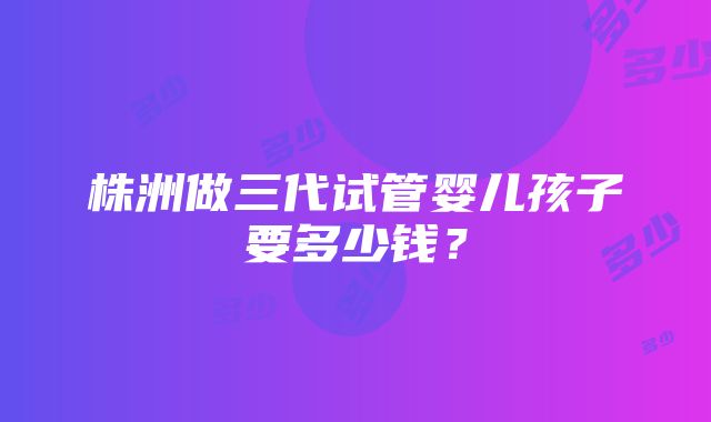 株洲做三代试管婴儿孩子要多少钱？