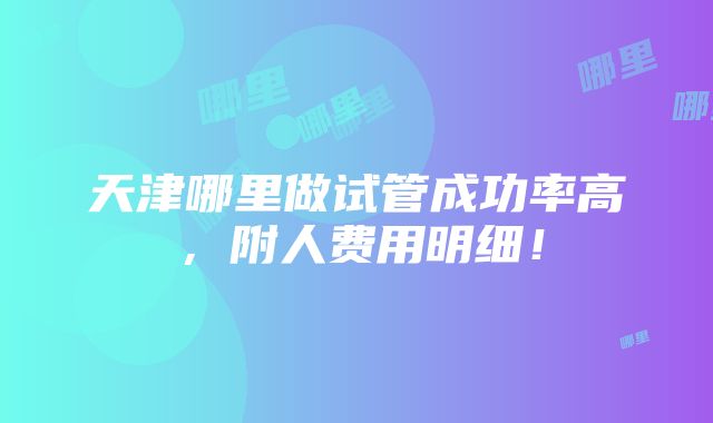 天津哪里做试管成功率高，附人费用明细！