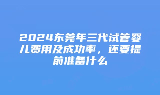 2024东莞年三代试管婴儿费用及成功率，还要提前准备什么