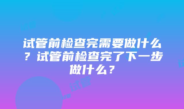 试管前检查完需要做什么？试管前检查完了下一步做什么？