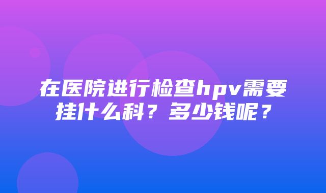 在医院进行检查hpv需要挂什么科？多少钱呢？