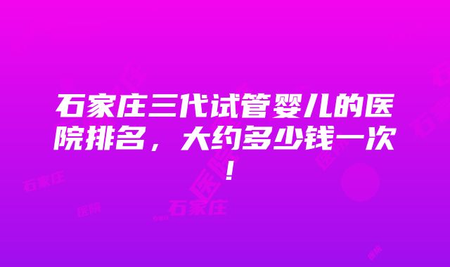 石家庄三代试管婴儿的医院排名，大约多少钱一次！