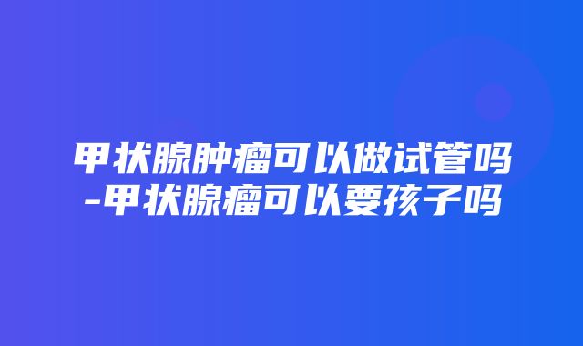 甲状腺肿瘤可以做试管吗-甲状腺瘤可以要孩子吗