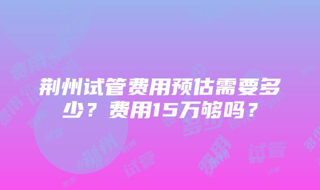 荆州试管费用预估需要多少？费用15万够吗？