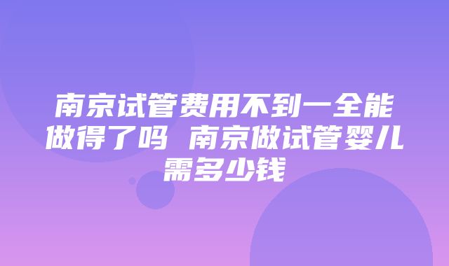 南京试管费用不到一全能做得了吗 南京做试管婴儿需多少钱