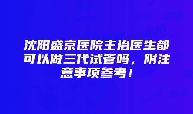 沈阳盛京医院主治医生都可以做三代试管吗，附注意事项参考！