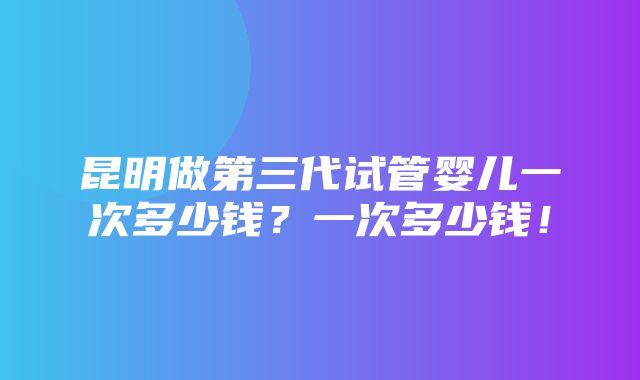 昆明做第三代试管婴儿一次多少钱？一次多少钱！