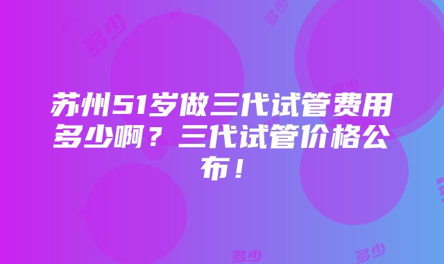 苏州51岁做三代试管费用多少啊？三代试管价格公布！