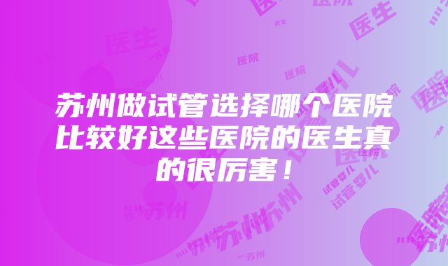 苏州做试管选择哪个医院比较好这些医院的医生真的很厉害！