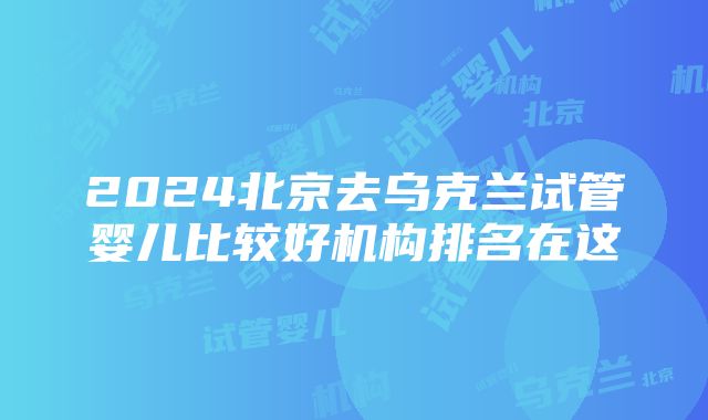 2024北京去乌克兰试管婴儿比较好机构排名在这