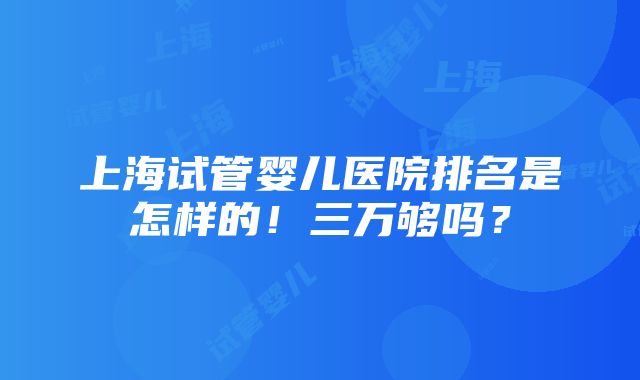 上海试管婴儿医院排名是怎样的！三万够吗？