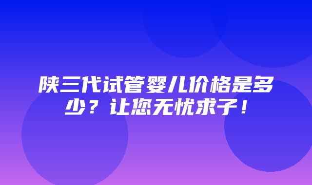 陕三代试管婴儿价格是多少？让您无忧求子！