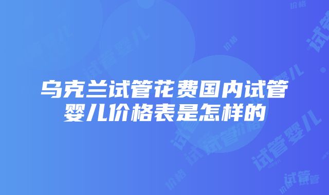 乌克兰试管花费国内试管婴儿价格表是怎样的