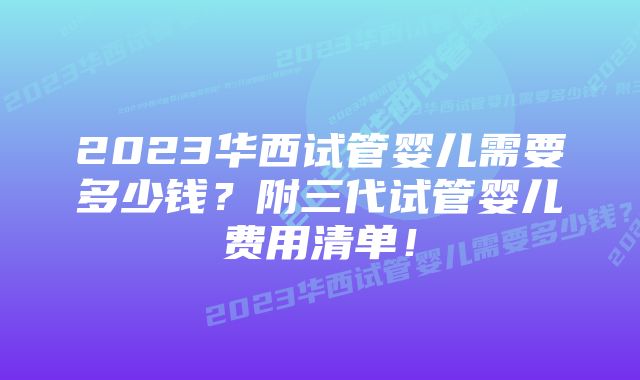 2023华西试管婴儿需要多少钱？附三代试管婴儿费用清单！