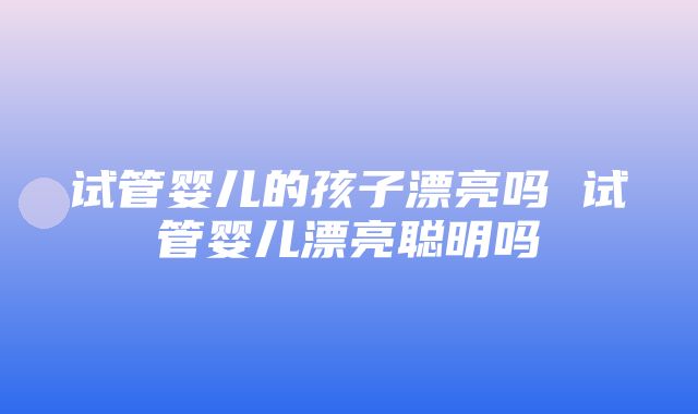 试管婴儿的孩子漂亮吗 试管婴儿漂亮聪明吗