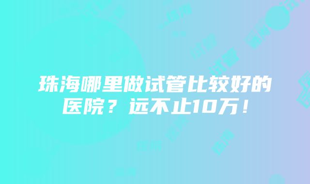 珠海哪里做试管比较好的医院？远不止10万！