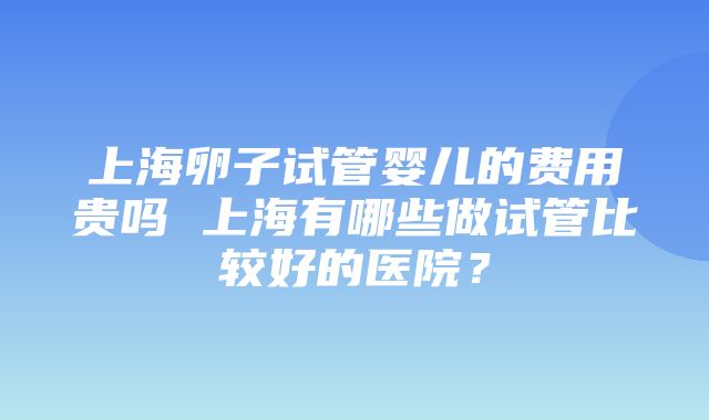 上海卵子试管婴儿的费用贵吗 上海有哪些做试管比较好的医院？