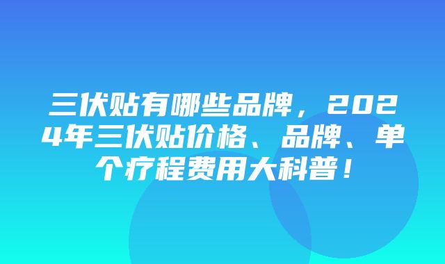 三伏贴有哪些品牌，2024年三伏贴价格、品牌、单个疗程费用大科普！