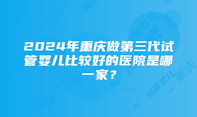 2024年重庆做第三代试管婴儿比较好的医院是哪一家？