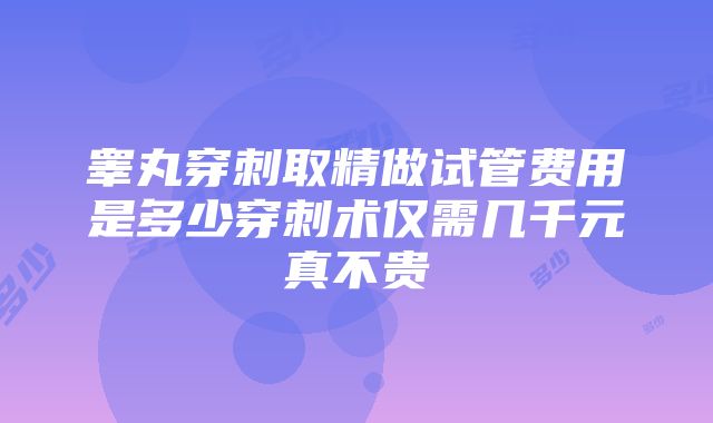 睾丸穿刺取精做试管费用是多少穿刺术仅需几千元真不贵