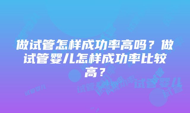 做试管怎样成功率高吗？做试管婴儿怎样成功率比较高？