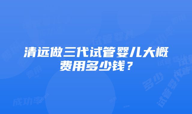 清远做三代试管婴儿大概费用多少钱？