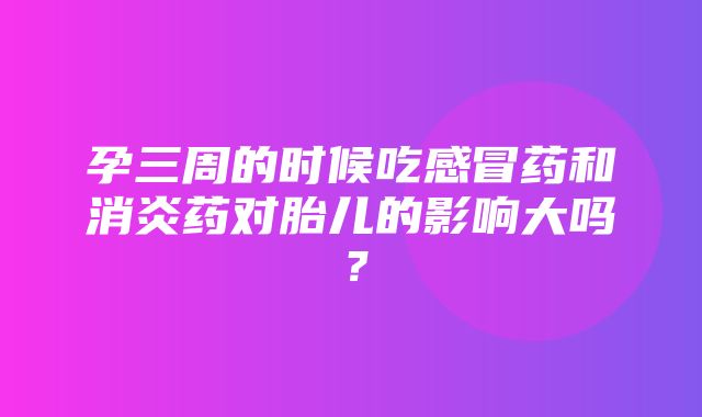 孕三周的时候吃感冒药和消炎药对胎儿的影响大吗？