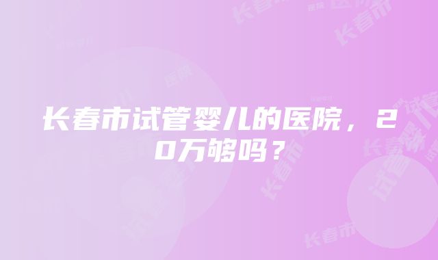 长春市试管婴儿的医院，20万够吗？