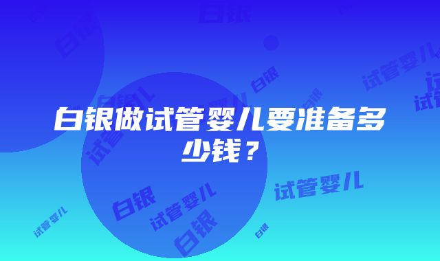 白银做试管婴儿要准备多少钱？