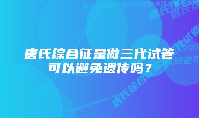 唐氏综合征是做三代试管可以避免遗传吗？