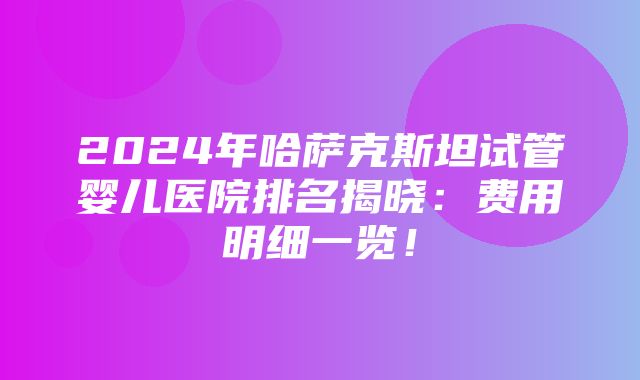 2024年哈萨克斯坦试管婴儿医院排名揭晓：费用明细一览！