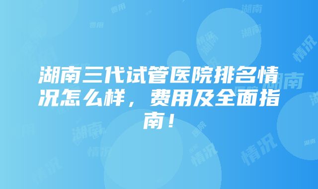 湖南三代试管医院排名情况怎么样，费用及全面指南！